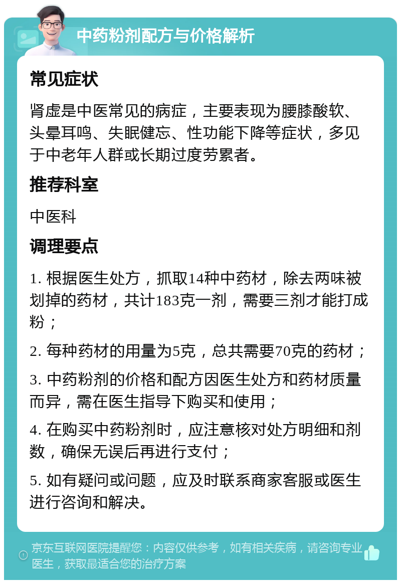 中药粉剂配方与价格解析 常见症状 肾虚是中医常见的病症，主要表现为腰膝酸软、头晕耳鸣、失眠健忘、性功能下降等症状，多见于中老年人群或长期过度劳累者。 推荐科室 中医科 调理要点 1. 根据医生处方，抓取14种中药材，除去两味被划掉的药材，共计183克一剂，需要三剂才能打成粉； 2. 每种药材的用量为5克，总共需要70克的药材； 3. 中药粉剂的价格和配方因医生处方和药材质量而异，需在医生指导下购买和使用； 4. 在购买中药粉剂时，应注意核对处方明细和剂数，确保无误后再进行支付； 5. 如有疑问或问题，应及时联系商家客服或医生进行咨询和解决。