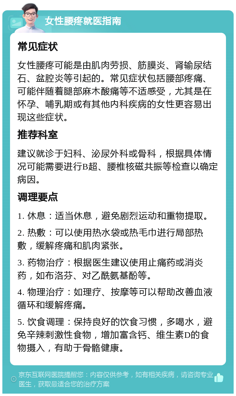 女性腰疼就医指南 常见症状 女性腰疼可能是由肌肉劳损、筋膜炎、肾输尿结石、盆腔炎等引起的。常见症状包括腰部疼痛、可能伴随着腿部麻木酸痛等不适感受，尤其是在怀孕、哺乳期或有其他内科疾病的女性更容易出现这些症状。 推荐科室 建议就诊于妇科、泌尿外科或骨科，根据具体情况可能需要进行B超、腰椎核磁共振等检查以确定病因。 调理要点 1. 休息：适当休息，避免剧烈运动和重物提取。 2. 热敷：可以使用热水袋或热毛巾进行局部热敷，缓解疼痛和肌肉紧张。 3. 药物治疗：根据医生建议使用止痛药或消炎药，如布洛芬、对乙酰氨基酚等。 4. 物理治疗：如理疗、按摩等可以帮助改善血液循环和缓解疼痛。 5. 饮食调理：保持良好的饮食习惯，多喝水，避免辛辣刺激性食物，增加富含钙、维生素D的食物摄入，有助于骨骼健康。