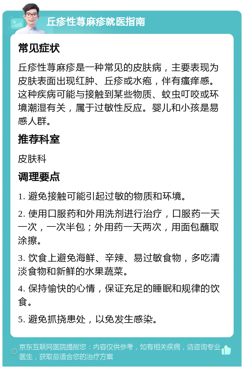 丘疹性荨麻疹就医指南 常见症状 丘疹性荨麻疹是一种常见的皮肤病，主要表现为皮肤表面出现红肿、丘疹或水疱，伴有瘙痒感。这种疾病可能与接触到某些物质、蚊虫叮咬或环境潮湿有关，属于过敏性反应。婴儿和小孩是易感人群。 推荐科室 皮肤科 调理要点 1. 避免接触可能引起过敏的物质和环境。 2. 使用口服药和外用洗剂进行治疗，口服药一天一次，一次半包；外用药一天两次，用面包蘸取涂擦。 3. 饮食上避免海鲜、辛辣、易过敏食物，多吃清淡食物和新鲜的水果蔬菜。 4. 保持愉快的心情，保证充足的睡眠和规律的饮食。 5. 避免抓挠患处，以免发生感染。