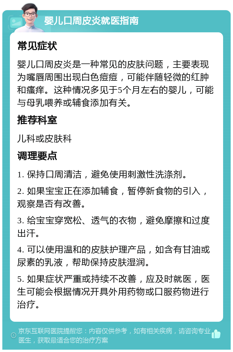 婴儿口周皮炎就医指南 常见症状 婴儿口周皮炎是一种常见的皮肤问题，主要表现为嘴唇周围出现白色痘痘，可能伴随轻微的红肿和瘙痒。这种情况多见于5个月左右的婴儿，可能与母乳喂养或辅食添加有关。 推荐科室 儿科或皮肤科 调理要点 1. 保持口周清洁，避免使用刺激性洗涤剂。 2. 如果宝宝正在添加辅食，暂停新食物的引入，观察是否有改善。 3. 给宝宝穿宽松、透气的衣物，避免摩擦和过度出汗。 4. 可以使用温和的皮肤护理产品，如含有甘油或尿素的乳液，帮助保持皮肤湿润。 5. 如果症状严重或持续不改善，应及时就医，医生可能会根据情况开具外用药物或口服药物进行治疗。