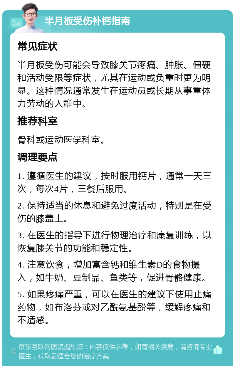 半月板受伤补钙指南 常见症状 半月板受伤可能会导致膝关节疼痛、肿胀、僵硬和活动受限等症状，尤其在运动或负重时更为明显。这种情况通常发生在运动员或长期从事重体力劳动的人群中。 推荐科室 骨科或运动医学科室。 调理要点 1. 遵循医生的建议，按时服用钙片，通常一天三次，每次4片，三餐后服用。 2. 保持适当的休息和避免过度活动，特别是在受伤的膝盖上。 3. 在医生的指导下进行物理治疗和康复训练，以恢复膝关节的功能和稳定性。 4. 注意饮食，增加富含钙和维生素D的食物摄入，如牛奶、豆制品、鱼类等，促进骨骼健康。 5. 如果疼痛严重，可以在医生的建议下使用止痛药物，如布洛芬或对乙酰氨基酚等，缓解疼痛和不适感。