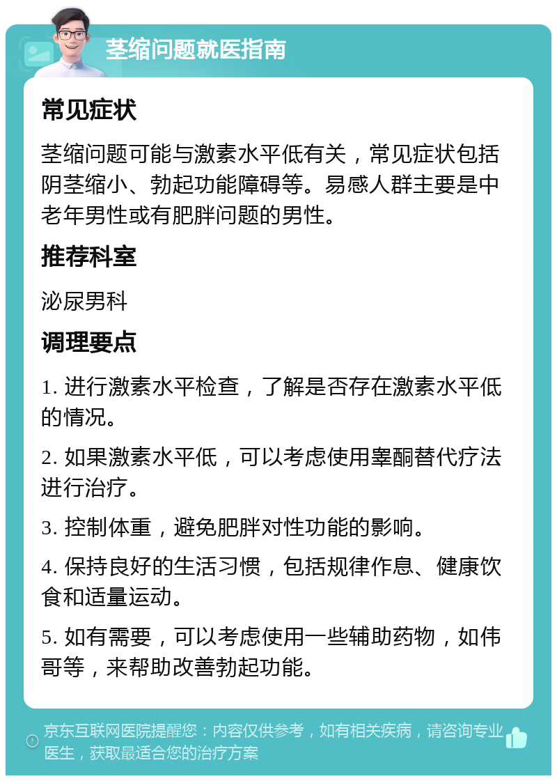 茎缩问题就医指南 常见症状 茎缩问题可能与激素水平低有关，常见症状包括阴茎缩小、勃起功能障碍等。易感人群主要是中老年男性或有肥胖问题的男性。 推荐科室 泌尿男科 调理要点 1. 进行激素水平检查，了解是否存在激素水平低的情况。 2. 如果激素水平低，可以考虑使用睾酮替代疗法进行治疗。 3. 控制体重，避免肥胖对性功能的影响。 4. 保持良好的生活习惯，包括规律作息、健康饮食和适量运动。 5. 如有需要，可以考虑使用一些辅助药物，如伟哥等，来帮助改善勃起功能。