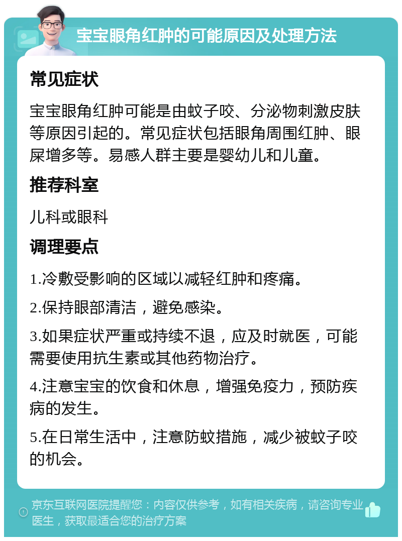 宝宝眼角红肿的可能原因及处理方法 常见症状 宝宝眼角红肿可能是由蚊子咬、分泌物刺激皮肤等原因引起的。常见症状包括眼角周围红肿、眼屎增多等。易感人群主要是婴幼儿和儿童。 推荐科室 儿科或眼科 调理要点 1.冷敷受影响的区域以减轻红肿和疼痛。 2.保持眼部清洁，避免感染。 3.如果症状严重或持续不退，应及时就医，可能需要使用抗生素或其他药物治疗。 4.注意宝宝的饮食和休息，增强免疫力，预防疾病的发生。 5.在日常生活中，注意防蚊措施，减少被蚊子咬的机会。