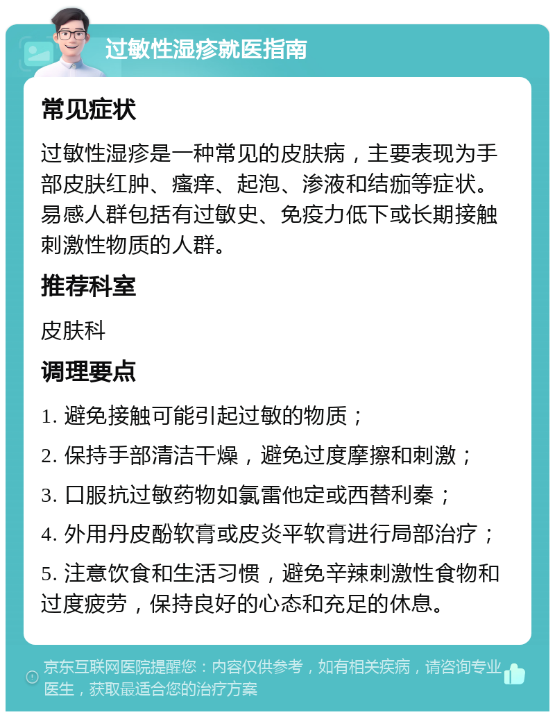 过敏性湿疹就医指南 常见症状 过敏性湿疹是一种常见的皮肤病，主要表现为手部皮肤红肿、瘙痒、起泡、渗液和结痂等症状。易感人群包括有过敏史、免疫力低下或长期接触刺激性物质的人群。 推荐科室 皮肤科 调理要点 1. 避免接触可能引起过敏的物质； 2. 保持手部清洁干燥，避免过度摩擦和刺激； 3. 口服抗过敏药物如氯雷他定或西替利秦； 4. 外用丹皮酚软膏或皮炎平软膏进行局部治疗； 5. 注意饮食和生活习惯，避免辛辣刺激性食物和过度疲劳，保持良好的心态和充足的休息。