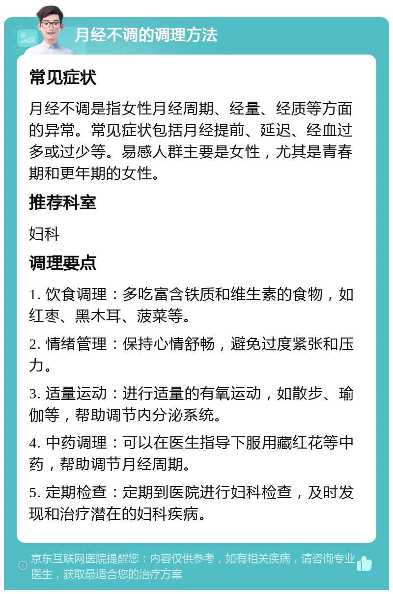 月经不调的调理方法 常见症状 月经不调是指女性月经周期、经量、经质等方面的异常。常见症状包括月经提前、延迟、经血过多或过少等。易感人群主要是女性，尤其是青春期和更年期的女性。 推荐科室 妇科 调理要点 1. 饮食调理：多吃富含铁质和维生素的食物，如红枣、黑木耳、菠菜等。 2. 情绪管理：保持心情舒畅，避免过度紧张和压力。 3. 适量运动：进行适量的有氧运动，如散步、瑜伽等，帮助调节内分泌系统。 4. 中药调理：可以在医生指导下服用藏红花等中药，帮助调节月经周期。 5. 定期检查：定期到医院进行妇科检查，及时发现和治疗潜在的妇科疾病。