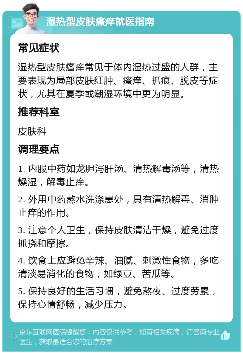 湿热型皮肤瘙痒就医指南 常见症状 湿热型皮肤瘙痒常见于体内湿热过盛的人群，主要表现为局部皮肤红肿、瘙痒、抓痕、脱皮等症状，尤其在夏季或潮湿环境中更为明显。 推荐科室 皮肤科 调理要点 1. 内服中药如龙胆泻肝汤、清热解毒汤等，清热燥湿，解毒止痒。 2. 外用中药熬水洗涤患处，具有清热解毒、消肿止痒的作用。 3. 注意个人卫生，保持皮肤清洁干燥，避免过度抓挠和摩擦。 4. 饮食上应避免辛辣、油腻、刺激性食物，多吃清淡易消化的食物，如绿豆、苦瓜等。 5. 保持良好的生活习惯，避免熬夜、过度劳累，保持心情舒畅，减少压力。