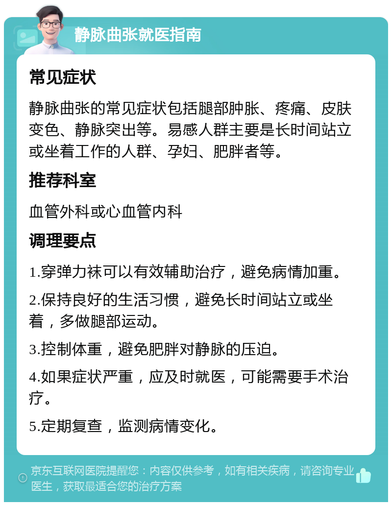 静脉曲张就医指南 常见症状 静脉曲张的常见症状包括腿部肿胀、疼痛、皮肤变色、静脉突出等。易感人群主要是长时间站立或坐着工作的人群、孕妇、肥胖者等。 推荐科室 血管外科或心血管内科 调理要点 1.穿弹力袜可以有效辅助治疗，避免病情加重。 2.保持良好的生活习惯，避免长时间站立或坐着，多做腿部运动。 3.控制体重，避免肥胖对静脉的压迫。 4.如果症状严重，应及时就医，可能需要手术治疗。 5.定期复查，监测病情变化。