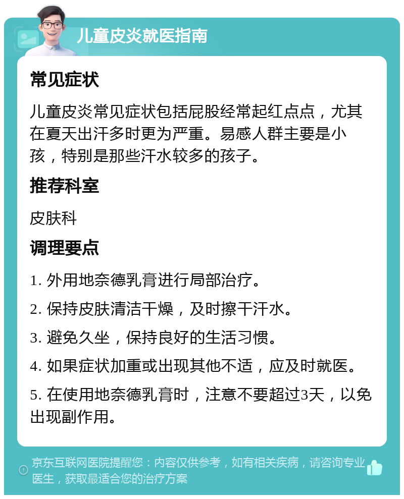 儿童皮炎就医指南 常见症状 儿童皮炎常见症状包括屁股经常起红点点，尤其在夏天出汗多时更为严重。易感人群主要是小孩，特别是那些汗水较多的孩子。 推荐科室 皮肤科 调理要点 1. 外用地奈德乳膏进行局部治疗。 2. 保持皮肤清洁干燥，及时擦干汗水。 3. 避免久坐，保持良好的生活习惯。 4. 如果症状加重或出现其他不适，应及时就医。 5. 在使用地奈德乳膏时，注意不要超过3天，以免出现副作用。