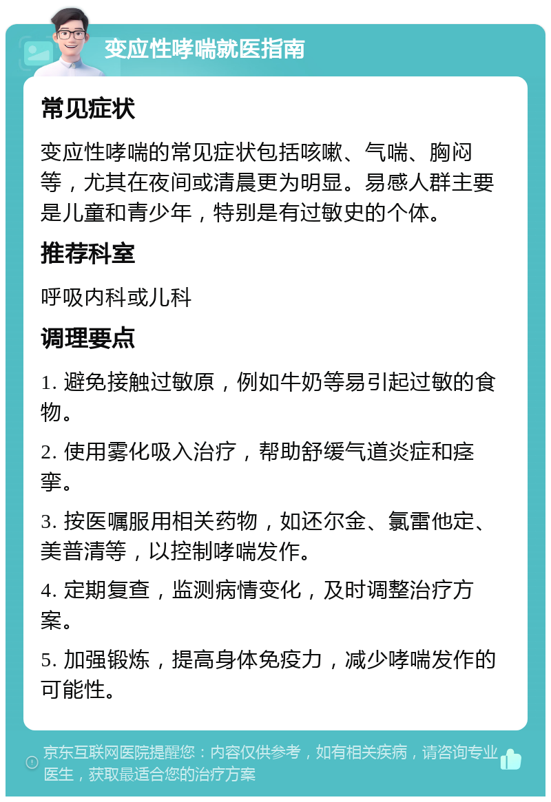 变应性哮喘就医指南 常见症状 变应性哮喘的常见症状包括咳嗽、气喘、胸闷等，尤其在夜间或清晨更为明显。易感人群主要是儿童和青少年，特别是有过敏史的个体。 推荐科室 呼吸内科或儿科 调理要点 1. 避免接触过敏原，例如牛奶等易引起过敏的食物。 2. 使用雾化吸入治疗，帮助舒缓气道炎症和痉挛。 3. 按医嘱服用相关药物，如还尔金、氯雷他定、美普清等，以控制哮喘发作。 4. 定期复查，监测病情变化，及时调整治疗方案。 5. 加强锻炼，提高身体免疫力，减少哮喘发作的可能性。