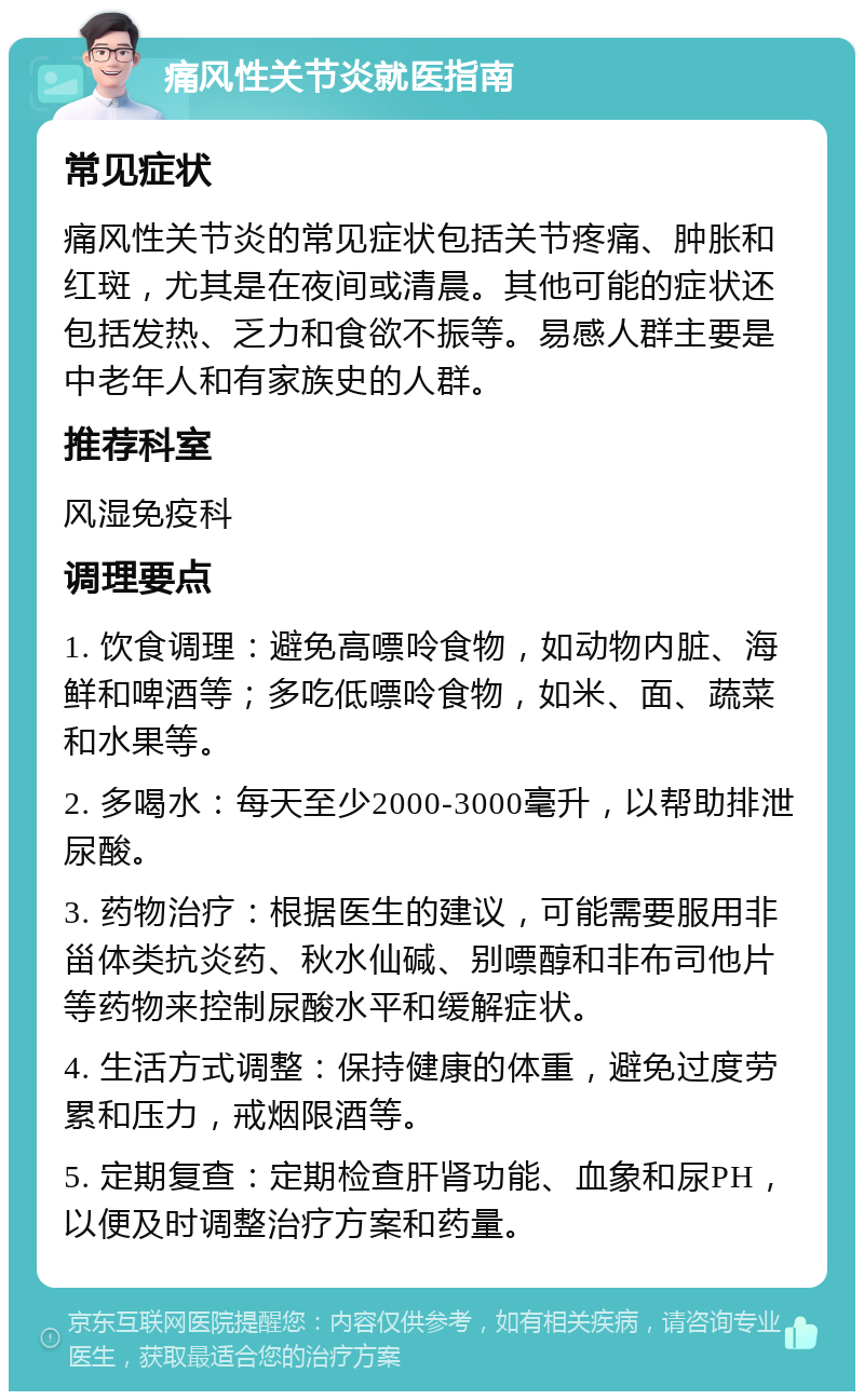 痛风性关节炎就医指南 常见症状 痛风性关节炎的常见症状包括关节疼痛、肿胀和红斑，尤其是在夜间或清晨。其他可能的症状还包括发热、乏力和食欲不振等。易感人群主要是中老年人和有家族史的人群。 推荐科室 风湿免疫科 调理要点 1. 饮食调理：避免高嘌呤食物，如动物内脏、海鲜和啤酒等；多吃低嘌呤食物，如米、面、蔬菜和水果等。 2. 多喝水：每天至少2000-3000毫升，以帮助排泄尿酸。 3. 药物治疗：根据医生的建议，可能需要服用非甾体类抗炎药、秋水仙碱、别嘌醇和非布司他片等药物来控制尿酸水平和缓解症状。 4. 生活方式调整：保持健康的体重，避免过度劳累和压力，戒烟限酒等。 5. 定期复查：定期检查肝肾功能、血象和尿PH，以便及时调整治疗方案和药量。