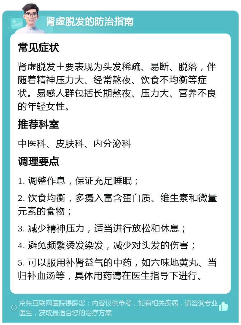 肾虚脱发的防治指南 常见症状 肾虚脱发主要表现为头发稀疏、易断、脱落，伴随着精神压力大、经常熬夜、饮食不均衡等症状。易感人群包括长期熬夜、压力大、营养不良的年轻女性。 推荐科室 中医科、皮肤科、内分泌科 调理要点 1. 调整作息，保证充足睡眠； 2. 饮食均衡，多摄入富含蛋白质、维生素和微量元素的食物； 3. 减少精神压力，适当进行放松和休息； 4. 避免频繁烫发染发，减少对头发的伤害； 5. 可以服用补肾益气的中药，如六味地黄丸、当归补血汤等，具体用药请在医生指导下进行。