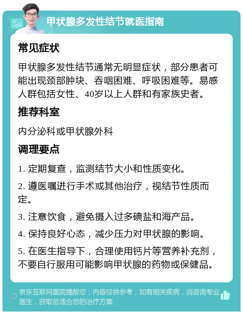 甲状腺多发性结节就医指南 常见症状 甲状腺多发性结节通常无明显症状，部分患者可能出现颈部肿块、吞咽困难、呼吸困难等。易感人群包括女性、40岁以上人群和有家族史者。 推荐科室 内分泌科或甲状腺外科 调理要点 1. 定期复查，监测结节大小和性质变化。 2. 遵医嘱进行手术或其他治疗，视结节性质而定。 3. 注意饮食，避免摄入过多碘盐和海产品。 4. 保持良好心态，减少压力对甲状腺的影响。 5. 在医生指导下，合理使用钙片等营养补充剂，不要自行服用可能影响甲状腺的药物或保健品。