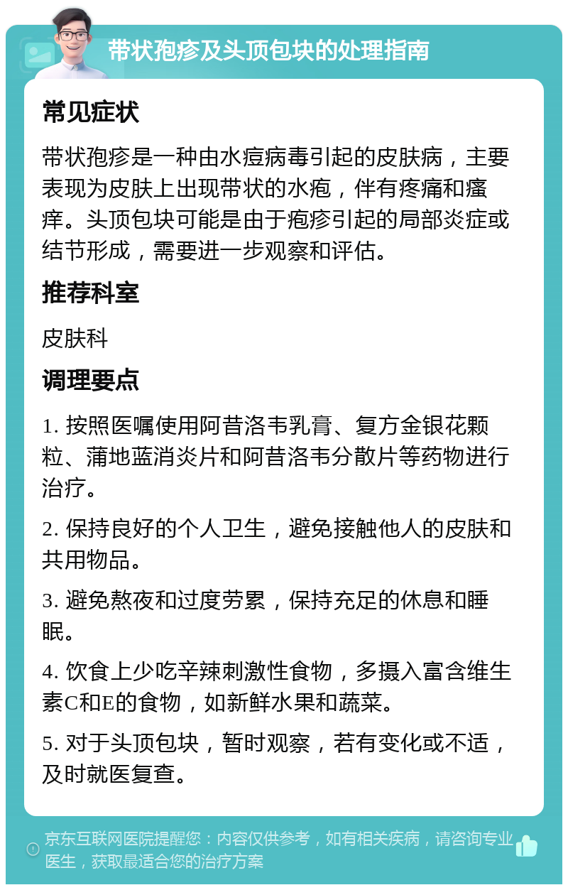 带状孢疹及头顶包块的处理指南 常见症状 带状孢疹是一种由水痘病毒引起的皮肤病，主要表现为皮肤上出现带状的水疱，伴有疼痛和瘙痒。头顶包块可能是由于疱疹引起的局部炎症或结节形成，需要进一步观察和评估。 推荐科室 皮肤科 调理要点 1. 按照医嘱使用阿昔洛韦乳膏、复方金银花颗粒、蒲地蓝消炎片和阿昔洛韦分散片等药物进行治疗。 2. 保持良好的个人卫生，避免接触他人的皮肤和共用物品。 3. 避免熬夜和过度劳累，保持充足的休息和睡眠。 4. 饮食上少吃辛辣刺激性食物，多摄入富含维生素C和E的食物，如新鲜水果和蔬菜。 5. 对于头顶包块，暂时观察，若有变化或不适，及时就医复查。