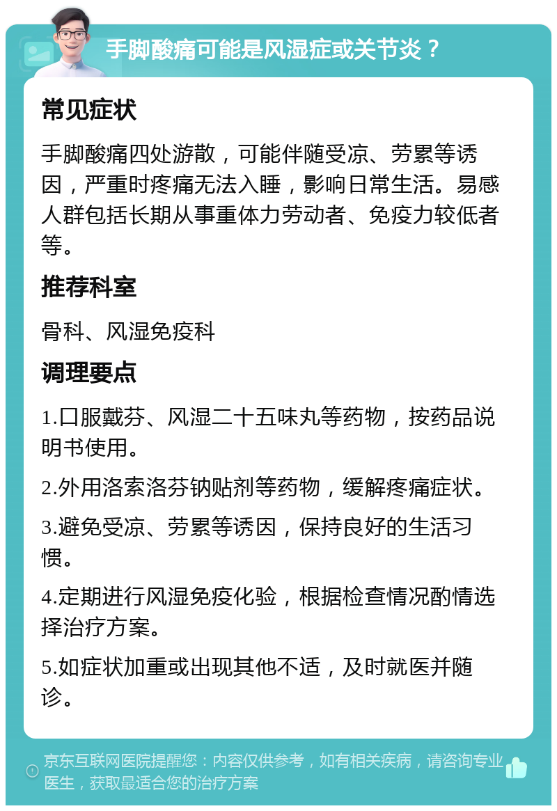 手脚酸痛可能是风湿症或关节炎？ 常见症状 手脚酸痛四处游散，可能伴随受凉、劳累等诱因，严重时疼痛无法入睡，影响日常生活。易感人群包括长期从事重体力劳动者、免疫力较低者等。 推荐科室 骨科、风湿免疫科 调理要点 1.口服戴芬、风湿二十五味丸等药物，按药品说明书使用。 2.外用洛索洛芬钠贴剂等药物，缓解疼痛症状。 3.避免受凉、劳累等诱因，保持良好的生活习惯。 4.定期进行风湿免疫化验，根据检查情况酌情选择治疗方案。 5.如症状加重或出现其他不适，及时就医并随诊。