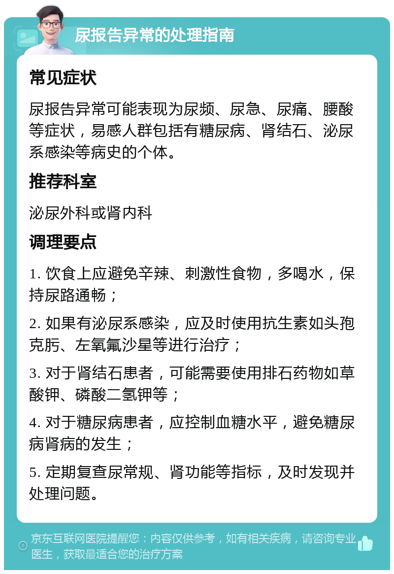 尿报告异常的处理指南 常见症状 尿报告异常可能表现为尿频、尿急、尿痛、腰酸等症状，易感人群包括有糖尿病、肾结石、泌尿系感染等病史的个体。 推荐科室 泌尿外科或肾内科 调理要点 1. 饮食上应避免辛辣、刺激性食物，多喝水，保持尿路通畅； 2. 如果有泌尿系感染，应及时使用抗生素如头孢克肟、左氧氟沙星等进行治疗； 3. 对于肾结石患者，可能需要使用排石药物如草酸钾、磷酸二氢钾等； 4. 对于糖尿病患者，应控制血糖水平，避免糖尿病肾病的发生； 5. 定期复查尿常规、肾功能等指标，及时发现并处理问题。