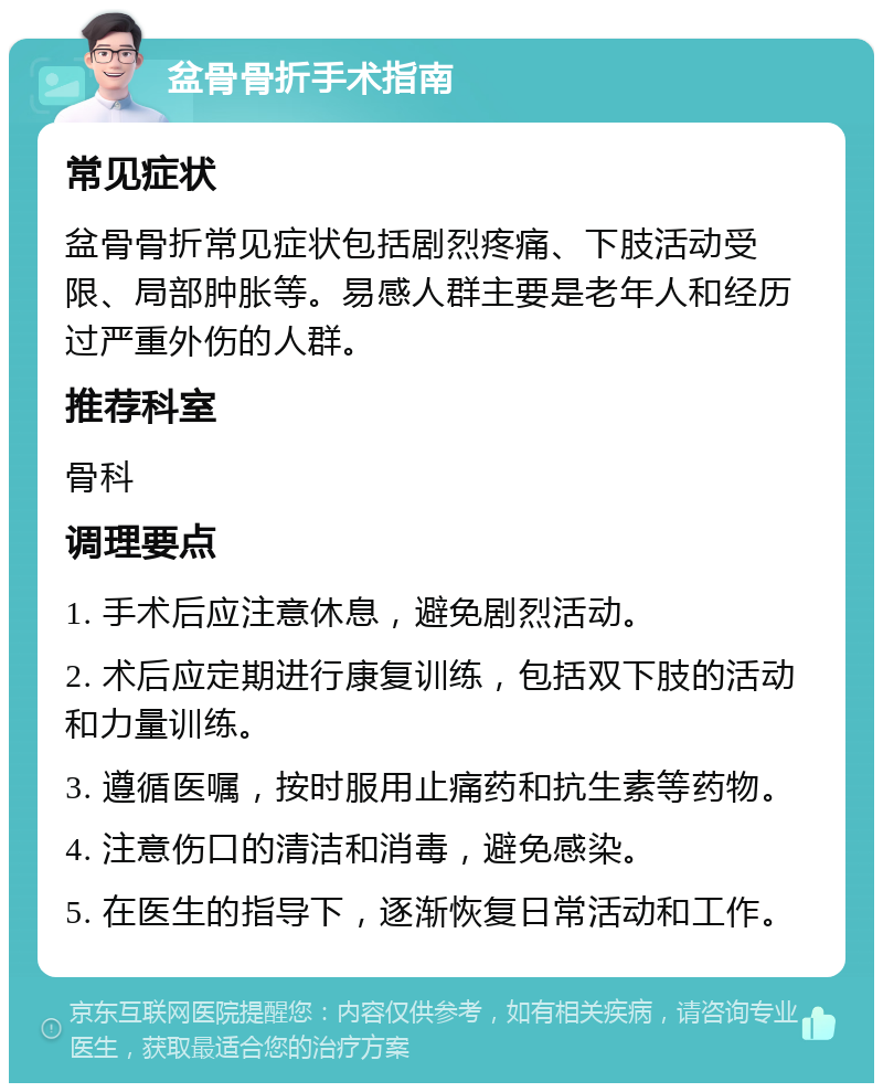 盆骨骨折手术指南 常见症状 盆骨骨折常见症状包括剧烈疼痛、下肢活动受限、局部肿胀等。易感人群主要是老年人和经历过严重外伤的人群。 推荐科室 骨科 调理要点 1. 手术后应注意休息，避免剧烈活动。 2. 术后应定期进行康复训练，包括双下肢的活动和力量训练。 3. 遵循医嘱，按时服用止痛药和抗生素等药物。 4. 注意伤口的清洁和消毒，避免感染。 5. 在医生的指导下，逐渐恢复日常活动和工作。