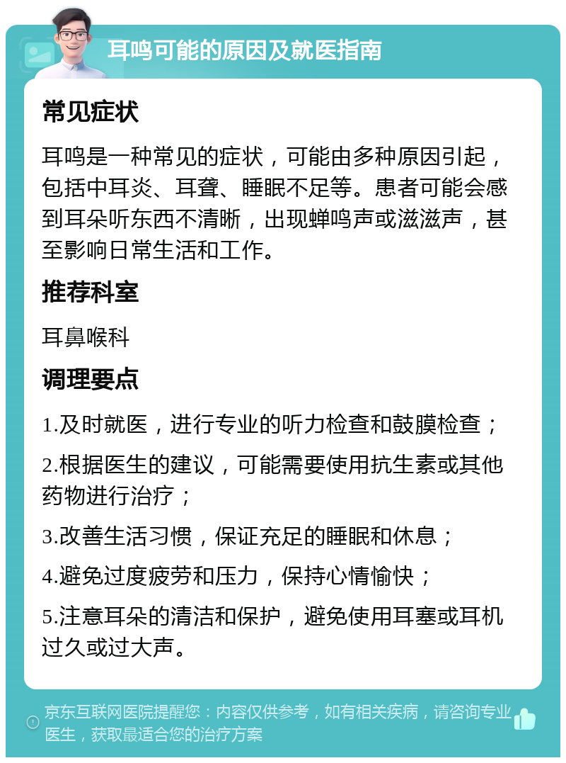 耳鸣可能的原因及就医指南 常见症状 耳鸣是一种常见的症状，可能由多种原因引起，包括中耳炎、耳聋、睡眠不足等。患者可能会感到耳朵听东西不清晰，出现蝉鸣声或滋滋声，甚至影响日常生活和工作。 推荐科室 耳鼻喉科 调理要点 1.及时就医，进行专业的听力检查和鼓膜检查； 2.根据医生的建议，可能需要使用抗生素或其他药物进行治疗； 3.改善生活习惯，保证充足的睡眠和休息； 4.避免过度疲劳和压力，保持心情愉快； 5.注意耳朵的清洁和保护，避免使用耳塞或耳机过久或过大声。