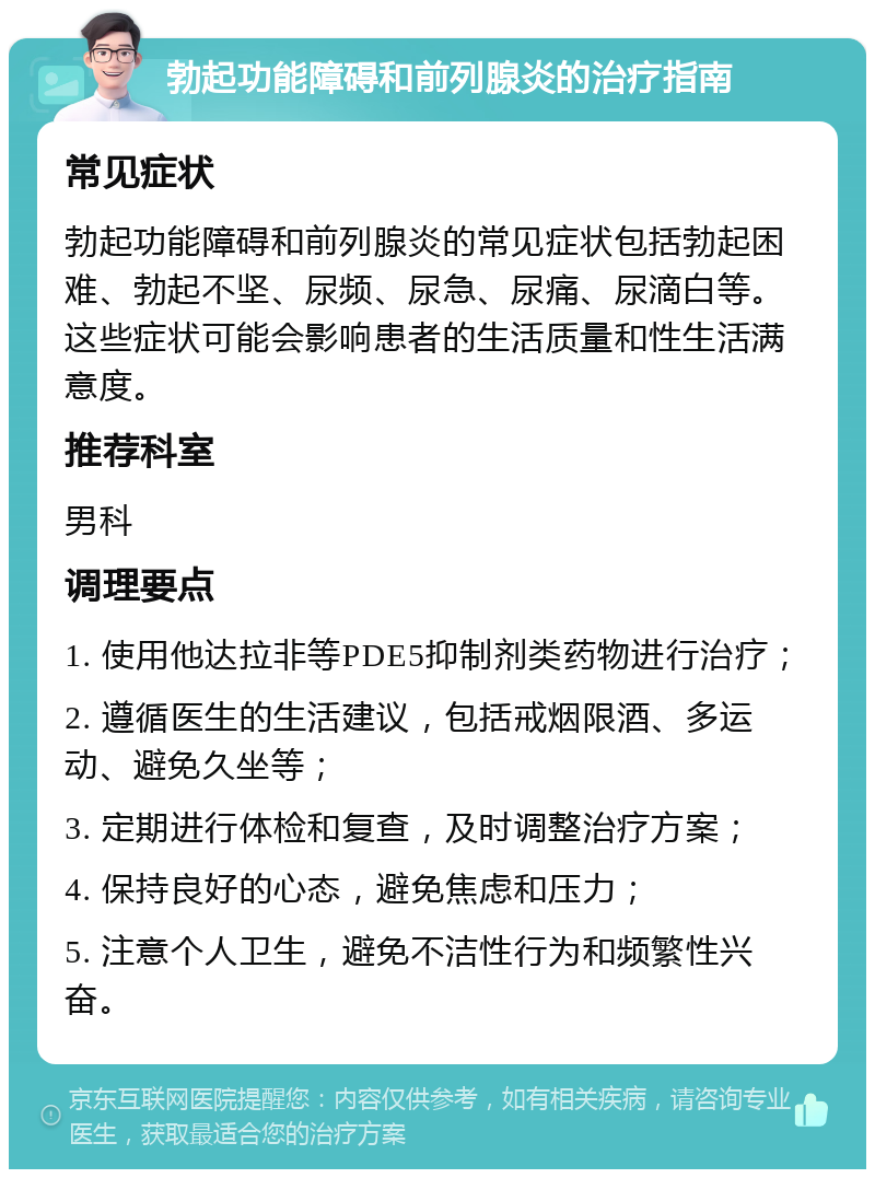 勃起功能障碍和前列腺炎的治疗指南 常见症状 勃起功能障碍和前列腺炎的常见症状包括勃起困难、勃起不坚、尿频、尿急、尿痛、尿滴白等。这些症状可能会影响患者的生活质量和性生活满意度。 推荐科室 男科 调理要点 1. 使用他达拉非等PDE5抑制剂类药物进行治疗； 2. 遵循医生的生活建议，包括戒烟限酒、多运动、避免久坐等； 3. 定期进行体检和复查，及时调整治疗方案； 4. 保持良好的心态，避免焦虑和压力； 5. 注意个人卫生，避免不洁性行为和频繁性兴奋。