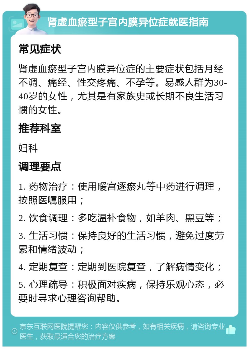 肾虚血瘀型子宫内膜异位症就医指南 常见症状 肾虚血瘀型子宫内膜异位症的主要症状包括月经不调、痛经、性交疼痛、不孕等。易感人群为30-40岁的女性，尤其是有家族史或长期不良生活习惯的女性。 推荐科室 妇科 调理要点 1. 药物治疗：使用暖宫逐瘀丸等中药进行调理，按照医嘱服用； 2. 饮食调理：多吃温补食物，如羊肉、黑豆等； 3. 生活习惯：保持良好的生活习惯，避免过度劳累和情绪波动； 4. 定期复查：定期到医院复查，了解病情变化； 5. 心理疏导：积极面对疾病，保持乐观心态，必要时寻求心理咨询帮助。