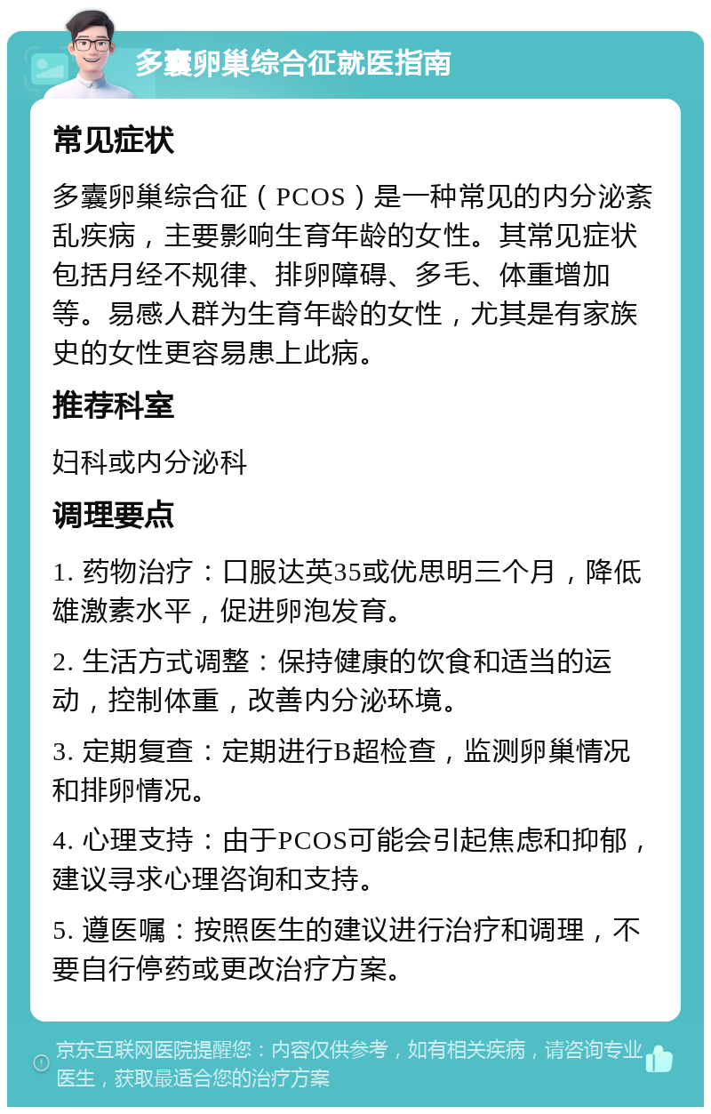 多囊卵巢综合征就医指南 常见症状 多囊卵巢综合征（PCOS）是一种常见的内分泌紊乱疾病，主要影响生育年龄的女性。其常见症状包括月经不规律、排卵障碍、多毛、体重增加等。易感人群为生育年龄的女性，尤其是有家族史的女性更容易患上此病。 推荐科室 妇科或内分泌科 调理要点 1. 药物治疗：口服达英35或优思明三个月，降低雄激素水平，促进卵泡发育。 2. 生活方式调整：保持健康的饮食和适当的运动，控制体重，改善内分泌环境。 3. 定期复查：定期进行B超检查，监测卵巢情况和排卵情况。 4. 心理支持：由于PCOS可能会引起焦虑和抑郁，建议寻求心理咨询和支持。 5. 遵医嘱：按照医生的建议进行治疗和调理，不要自行停药或更改治疗方案。