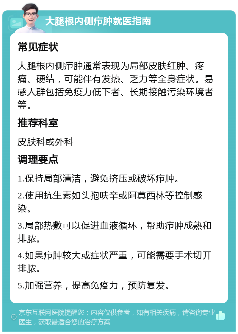 大腿根内侧疖肿就医指南 常见症状 大腿根内侧疖肿通常表现为局部皮肤红肿、疼痛、硬结，可能伴有发热、乏力等全身症状。易感人群包括免疫力低下者、长期接触污染环境者等。 推荐科室 皮肤科或外科 调理要点 1.保持局部清洁，避免挤压或破坏疖肿。 2.使用抗生素如头孢呋辛或阿莫西林等控制感染。 3.局部热敷可以促进血液循环，帮助疖肿成熟和排脓。 4.如果疖肿较大或症状严重，可能需要手术切开排脓。 5.加强营养，提高免疫力，预防复发。