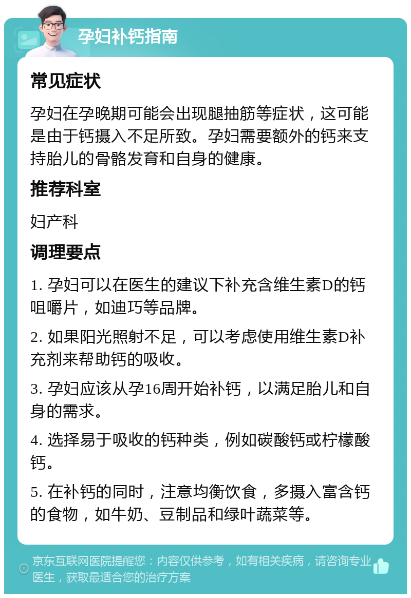 孕妇补钙指南 常见症状 孕妇在孕晚期可能会出现腿抽筋等症状，这可能是由于钙摄入不足所致。孕妇需要额外的钙来支持胎儿的骨骼发育和自身的健康。 推荐科室 妇产科 调理要点 1. 孕妇可以在医生的建议下补充含维生素D的钙咀嚼片，如迪巧等品牌。 2. 如果阳光照射不足，可以考虑使用维生素D补充剂来帮助钙的吸收。 3. 孕妇应该从孕16周开始补钙，以满足胎儿和自身的需求。 4. 选择易于吸收的钙种类，例如碳酸钙或柠檬酸钙。 5. 在补钙的同时，注意均衡饮食，多摄入富含钙的食物，如牛奶、豆制品和绿叶蔬菜等。