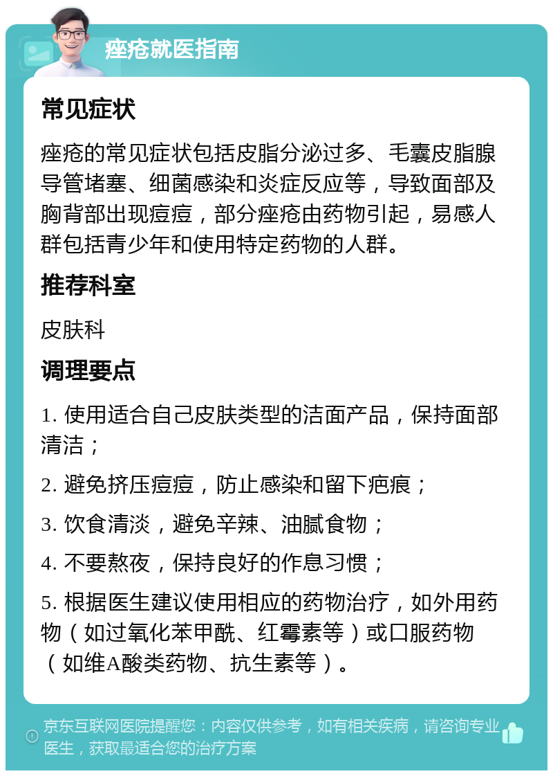 痤疮就医指南 常见症状 痤疮的常见症状包括皮脂分泌过多、毛囊皮脂腺导管堵塞、细菌感染和炎症反应等，导致面部及胸背部出现痘痘，部分痤疮由药物引起，易感人群包括青少年和使用特定药物的人群。 推荐科室 皮肤科 调理要点 1. 使用适合自己皮肤类型的洁面产品，保持面部清洁； 2. 避免挤压痘痘，防止感染和留下疤痕； 3. 饮食清淡，避免辛辣、油腻食物； 4. 不要熬夜，保持良好的作息习惯； 5. 根据医生建议使用相应的药物治疗，如外用药物（如过氧化苯甲酰、红霉素等）或口服药物（如维A酸类药物、抗生素等）。