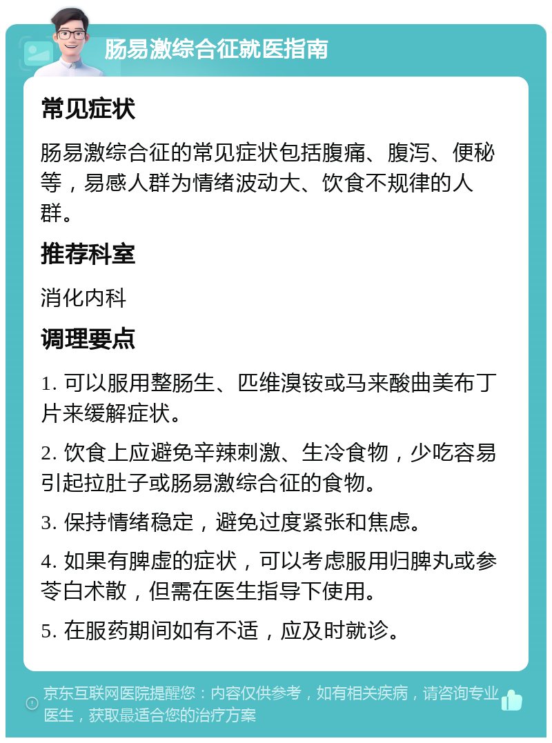 肠易激综合征就医指南 常见症状 肠易激综合征的常见症状包括腹痛、腹泻、便秘等，易感人群为情绪波动大、饮食不规律的人群。 推荐科室 消化内科 调理要点 1. 可以服用整肠生、匹维溴铵或马来酸曲美布丁片来缓解症状。 2. 饮食上应避免辛辣刺激、生冷食物，少吃容易引起拉肚子或肠易激综合征的食物。 3. 保持情绪稳定，避免过度紧张和焦虑。 4. 如果有脾虚的症状，可以考虑服用归脾丸或参苓白术散，但需在医生指导下使用。 5. 在服药期间如有不适，应及时就诊。