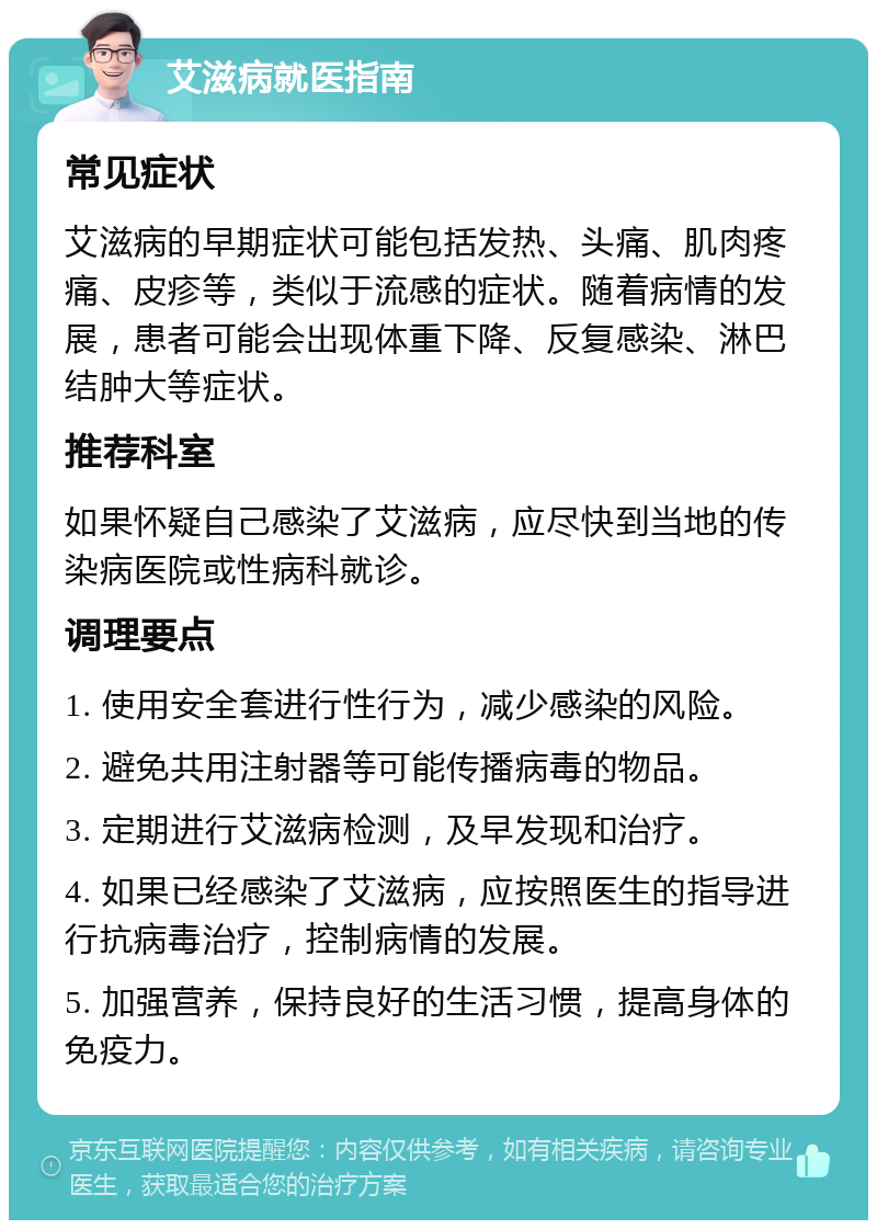 艾滋病就医指南 常见症状 艾滋病的早期症状可能包括发热、头痛、肌肉疼痛、皮疹等，类似于流感的症状。随着病情的发展，患者可能会出现体重下降、反复感染、淋巴结肿大等症状。 推荐科室 如果怀疑自己感染了艾滋病，应尽快到当地的传染病医院或性病科就诊。 调理要点 1. 使用安全套进行性行为，减少感染的风险。 2. 避免共用注射器等可能传播病毒的物品。 3. 定期进行艾滋病检测，及早发现和治疗。 4. 如果已经感染了艾滋病，应按照医生的指导进行抗病毒治疗，控制病情的发展。 5. 加强营养，保持良好的生活习惯，提高身体的免疫力。