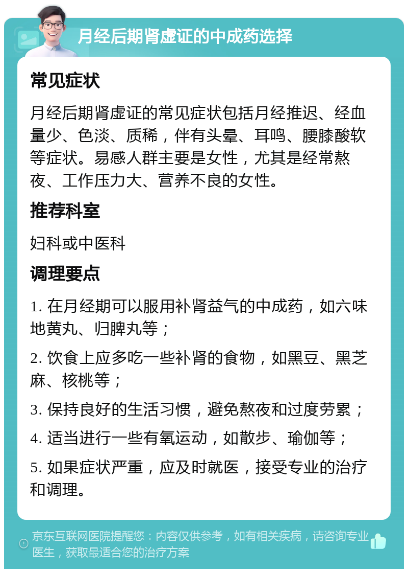 月经后期肾虚证的中成药选择 常见症状 月经后期肾虚证的常见症状包括月经推迟、经血量少、色淡、质稀，伴有头晕、耳鸣、腰膝酸软等症状。易感人群主要是女性，尤其是经常熬夜、工作压力大、营养不良的女性。 推荐科室 妇科或中医科 调理要点 1. 在月经期可以服用补肾益气的中成药，如六味地黄丸、归脾丸等； 2. 饮食上应多吃一些补肾的食物，如黑豆、黑芝麻、核桃等； 3. 保持良好的生活习惯，避免熬夜和过度劳累； 4. 适当进行一些有氧运动，如散步、瑜伽等； 5. 如果症状严重，应及时就医，接受专业的治疗和调理。