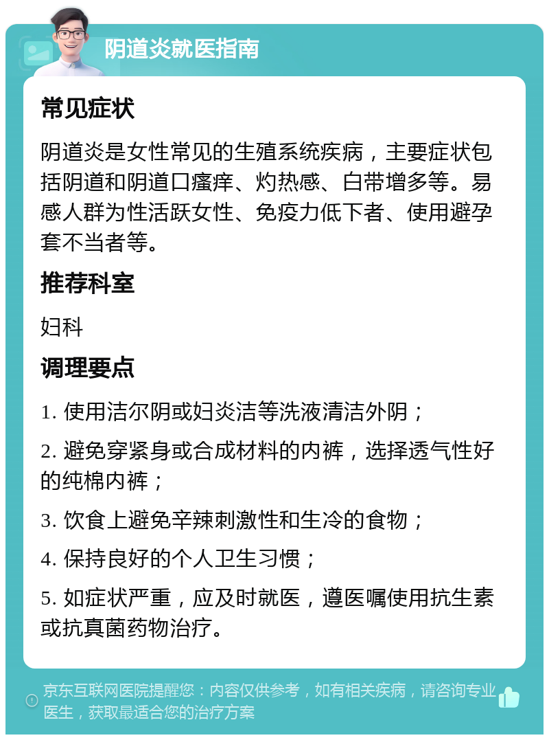 阴道炎就医指南 常见症状 阴道炎是女性常见的生殖系统疾病，主要症状包括阴道和阴道口瘙痒、灼热感、白带增多等。易感人群为性活跃女性、免疫力低下者、使用避孕套不当者等。 推荐科室 妇科 调理要点 1. 使用洁尔阴或妇炎洁等洗液清洁外阴； 2. 避免穿紧身或合成材料的内裤，选择透气性好的纯棉内裤； 3. 饮食上避免辛辣刺激性和生冷的食物； 4. 保持良好的个人卫生习惯； 5. 如症状严重，应及时就医，遵医嘱使用抗生素或抗真菌药物治疗。