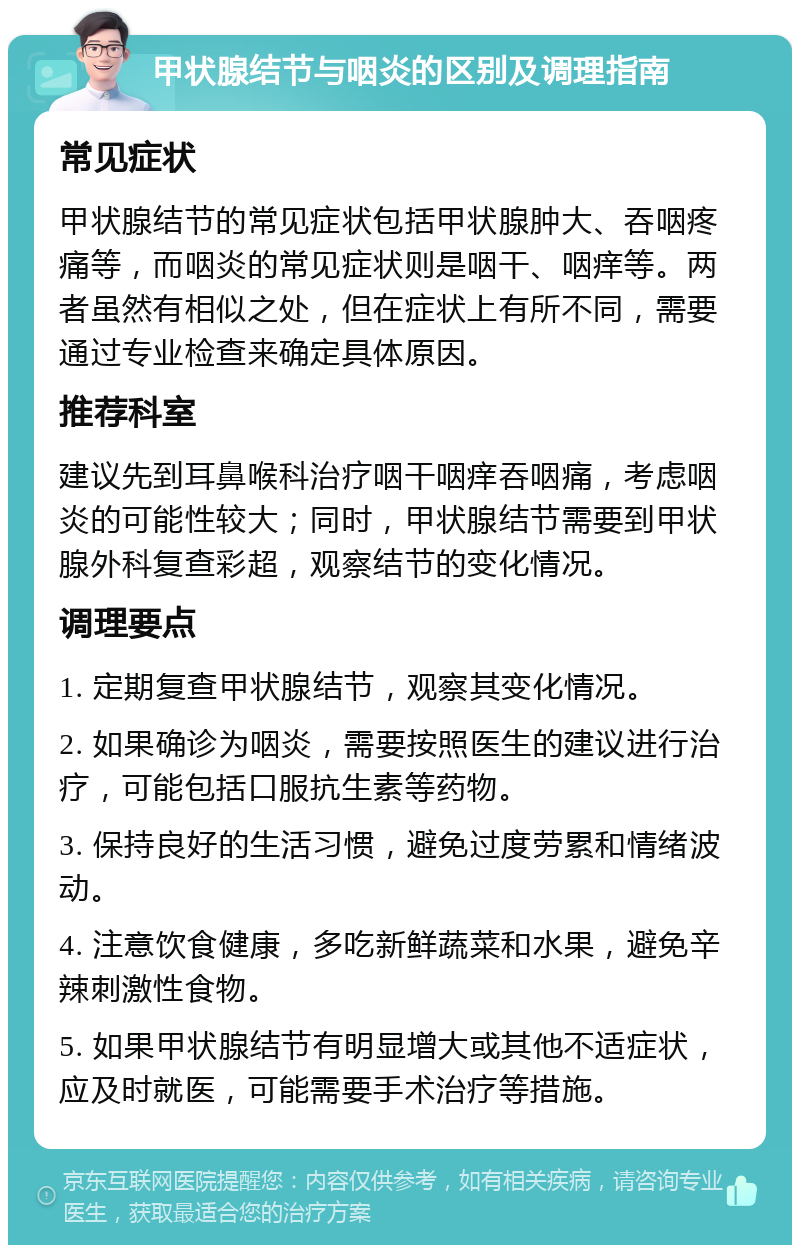 甲状腺结节与咽炎的区别及调理指南 常见症状 甲状腺结节的常见症状包括甲状腺肿大、吞咽疼痛等，而咽炎的常见症状则是咽干、咽痒等。两者虽然有相似之处，但在症状上有所不同，需要通过专业检查来确定具体原因。 推荐科室 建议先到耳鼻喉科治疗咽干咽痒吞咽痛，考虑咽炎的可能性较大；同时，甲状腺结节需要到甲状腺外科复查彩超，观察结节的变化情况。 调理要点 1. 定期复查甲状腺结节，观察其变化情况。 2. 如果确诊为咽炎，需要按照医生的建议进行治疗，可能包括口服抗生素等药物。 3. 保持良好的生活习惯，避免过度劳累和情绪波动。 4. 注意饮食健康，多吃新鲜蔬菜和水果，避免辛辣刺激性食物。 5. 如果甲状腺结节有明显增大或其他不适症状，应及时就医，可能需要手术治疗等措施。