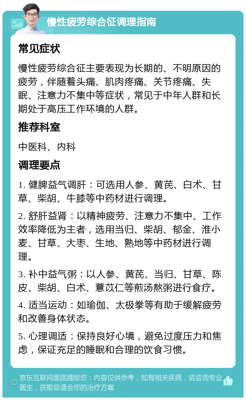 慢性疲劳综合征调理指南 常见症状 慢性疲劳综合征主要表现为长期的、不明原因的疲劳，伴随着头痛、肌肉疼痛、关节疼痛、失眠、注意力不集中等症状，常见于中年人群和长期处于高压工作环境的人群。 推荐科室 中医科、内科 调理要点 1. 健脾益气调肝：可选用人参、黄芪、白术、甘草、柴胡、牛膝等中药材进行调理。 2. 舒肝益肾：以精神疲劳、注意力不集中、工作效率降低为主者，选用当归、柴胡、郁金、淮小麦、甘草、大枣、生地、熟地等中药材进行调理。 3. 补中益气粥：以人参、黄芪、当归、甘草、陈皮、柴胡、白术、薏苡仁等煎汤熬粥进行食疗。 4. 适当运动：如瑜伽、太极拳等有助于缓解疲劳和改善身体状态。 5. 心理调适：保持良好心境，避免过度压力和焦虑，保证充足的睡眠和合理的饮食习惯。