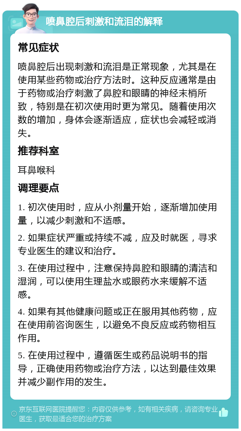 喷鼻腔后刺激和流泪的解释 常见症状 喷鼻腔后出现刺激和流泪是正常现象，尤其是在使用某些药物或治疗方法时。这种反应通常是由于药物或治疗刺激了鼻腔和眼睛的神经末梢所致，特别是在初次使用时更为常见。随着使用次数的增加，身体会逐渐适应，症状也会减轻或消失。 推荐科室 耳鼻喉科 调理要点 1. 初次使用时，应从小剂量开始，逐渐增加使用量，以减少刺激和不适感。 2. 如果症状严重或持续不减，应及时就医，寻求专业医生的建议和治疗。 3. 在使用过程中，注意保持鼻腔和眼睛的清洁和湿润，可以使用生理盐水或眼药水来缓解不适感。 4. 如果有其他健康问题或正在服用其他药物，应在使用前咨询医生，以避免不良反应或药物相互作用。 5. 在使用过程中，遵循医生或药品说明书的指导，正确使用药物或治疗方法，以达到最佳效果并减少副作用的发生。