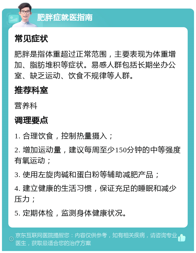 肥胖症就医指南 常见症状 肥胖是指体重超过正常范围，主要表现为体重增加、脂肪堆积等症状。易感人群包括长期坐办公室、缺乏运动、饮食不规律等人群。 推荐科室 营养科 调理要点 1. 合理饮食，控制热量摄入； 2. 增加运动量，建议每周至少150分钟的中等强度有氧运动； 3. 使用左旋肉碱和蛋白粉等辅助减肥产品； 4. 建立健康的生活习惯，保证充足的睡眠和减少压力； 5. 定期体检，监测身体健康状况。