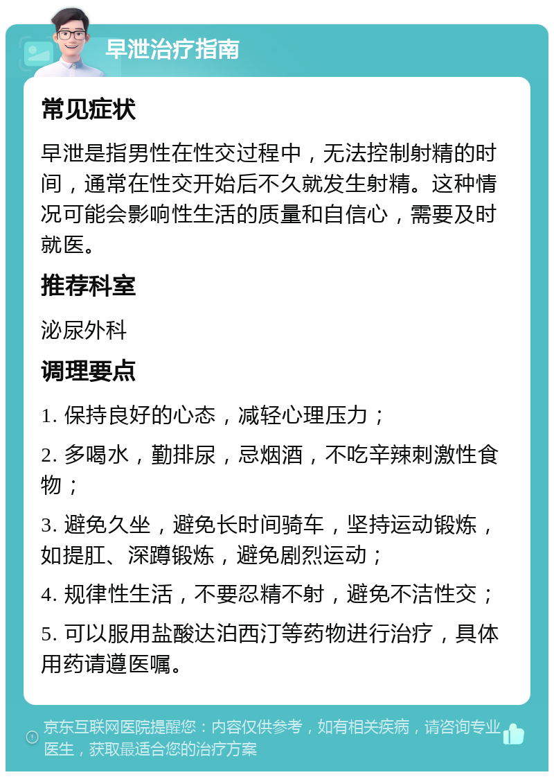 早泄治疗指南 常见症状 早泄是指男性在性交过程中，无法控制射精的时间，通常在性交开始后不久就发生射精。这种情况可能会影响性生活的质量和自信心，需要及时就医。 推荐科室 泌尿外科 调理要点 1. 保持良好的心态，减轻心理压力； 2. 多喝水，勤排尿，忌烟酒，不吃辛辣刺激性食物； 3. 避免久坐，避免长时间骑车，坚持运动锻炼，如提肛、深蹲锻炼，避免剧烈运动； 4. 规律性生活，不要忍精不射，避免不洁性交； 5. 可以服用盐酸达泊西汀等药物进行治疗，具体用药请遵医嘱。