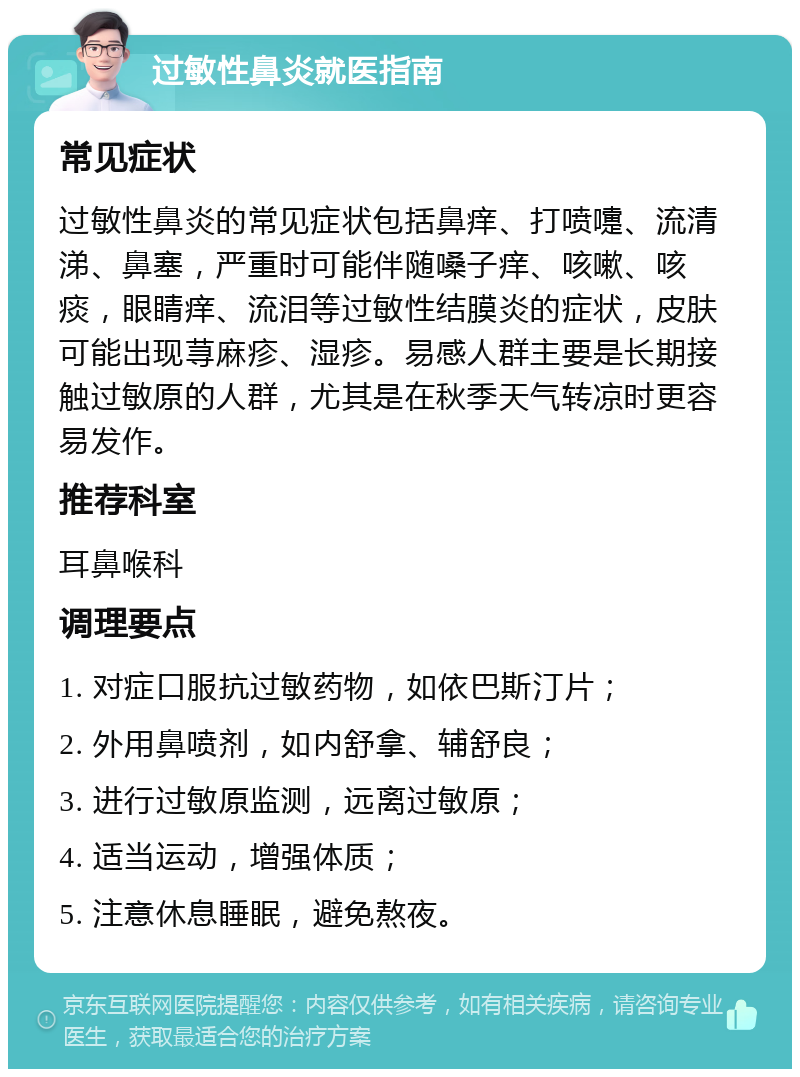 过敏性鼻炎就医指南 常见症状 过敏性鼻炎的常见症状包括鼻痒、打喷嚏、流清涕、鼻塞，严重时可能伴随嗓子痒、咳嗽、咳痰，眼睛痒、流泪等过敏性结膜炎的症状，皮肤可能出现荨麻疹、湿疹。易感人群主要是长期接触过敏原的人群，尤其是在秋季天气转凉时更容易发作。 推荐科室 耳鼻喉科 调理要点 1. 对症口服抗过敏药物，如依巴斯汀片； 2. 外用鼻喷剂，如内舒拿、辅舒良； 3. 进行过敏原监测，远离过敏原； 4. 适当运动，增强体质； 5. 注意休息睡眠，避免熬夜。