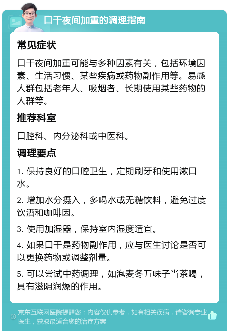 口干夜间加重的调理指南 常见症状 口干夜间加重可能与多种因素有关，包括环境因素、生活习惯、某些疾病或药物副作用等。易感人群包括老年人、吸烟者、长期使用某些药物的人群等。 推荐科室 口腔科、内分泌科或中医科。 调理要点 1. 保持良好的口腔卫生，定期刷牙和使用漱口水。 2. 增加水分摄入，多喝水或无糖饮料，避免过度饮酒和咖啡因。 3. 使用加湿器，保持室内湿度适宜。 4. 如果口干是药物副作用，应与医生讨论是否可以更换药物或调整剂量。 5. 可以尝试中药调理，如泡麦冬五味子当茶喝，具有滋阴润燥的作用。