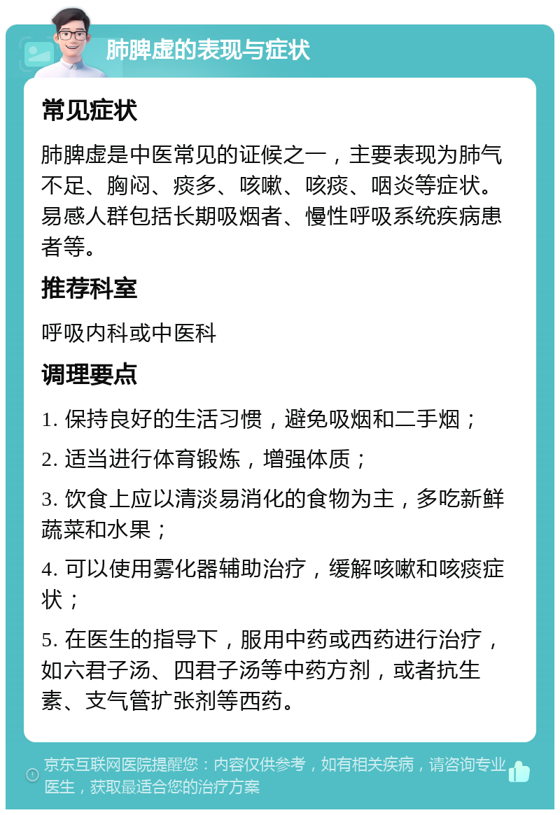 肺脾虚的表现与症状 常见症状 肺脾虚是中医常见的证候之一，主要表现为肺气不足、胸闷、痰多、咳嗽、咳痰、咽炎等症状。易感人群包括长期吸烟者、慢性呼吸系统疾病患者等。 推荐科室 呼吸内科或中医科 调理要点 1. 保持良好的生活习惯，避免吸烟和二手烟； 2. 适当进行体育锻炼，增强体质； 3. 饮食上应以清淡易消化的食物为主，多吃新鲜蔬菜和水果； 4. 可以使用雾化器辅助治疗，缓解咳嗽和咳痰症状； 5. 在医生的指导下，服用中药或西药进行治疗，如六君子汤、四君子汤等中药方剂，或者抗生素、支气管扩张剂等西药。