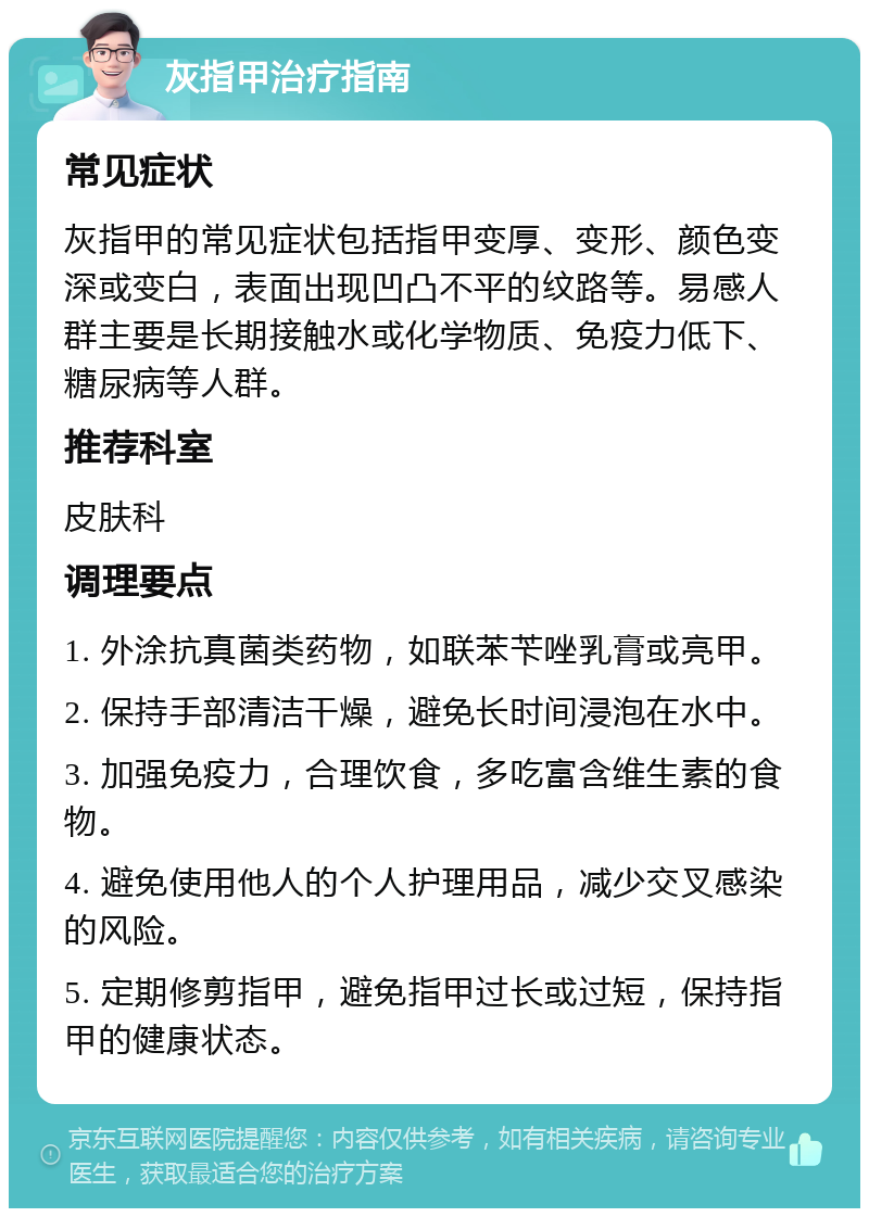 灰指甲治疗指南 常见症状 灰指甲的常见症状包括指甲变厚、变形、颜色变深或变白，表面出现凹凸不平的纹路等。易感人群主要是长期接触水或化学物质、免疫力低下、糖尿病等人群。 推荐科室 皮肤科 调理要点 1. 外涂抗真菌类药物，如联苯苄唑乳膏或亮甲。 2. 保持手部清洁干燥，避免长时间浸泡在水中。 3. 加强免疫力，合理饮食，多吃富含维生素的食物。 4. 避免使用他人的个人护理用品，减少交叉感染的风险。 5. 定期修剪指甲，避免指甲过长或过短，保持指甲的健康状态。