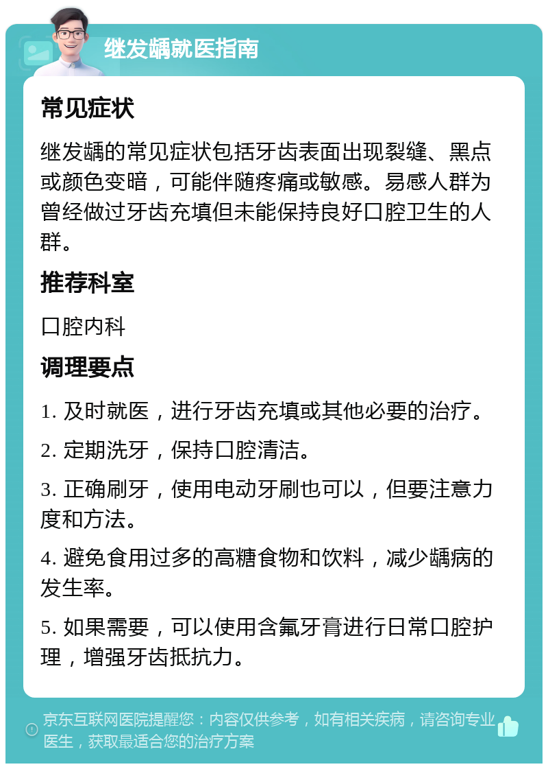 继发龋就医指南 常见症状 继发龋的常见症状包括牙齿表面出现裂缝、黑点或颜色变暗，可能伴随疼痛或敏感。易感人群为曾经做过牙齿充填但未能保持良好口腔卫生的人群。 推荐科室 口腔内科 调理要点 1. 及时就医，进行牙齿充填或其他必要的治疗。 2. 定期洗牙，保持口腔清洁。 3. 正确刷牙，使用电动牙刷也可以，但要注意力度和方法。 4. 避免食用过多的高糖食物和饮料，减少龋病的发生率。 5. 如果需要，可以使用含氟牙膏进行日常口腔护理，增强牙齿抵抗力。