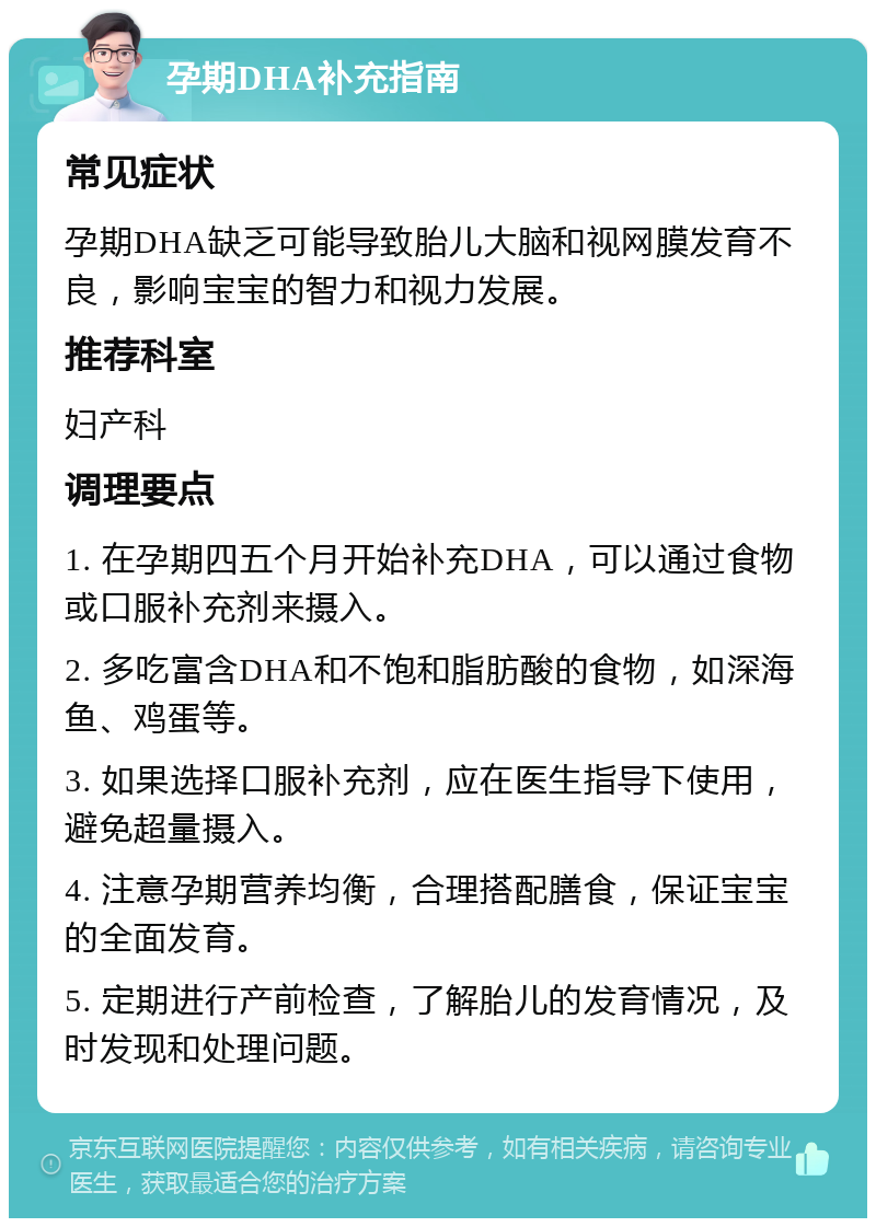 孕期DHA补充指南 常见症状 孕期DHA缺乏可能导致胎儿大脑和视网膜发育不良，影响宝宝的智力和视力发展。 推荐科室 妇产科 调理要点 1. 在孕期四五个月开始补充DHA，可以通过食物或口服补充剂来摄入。 2. 多吃富含DHA和不饱和脂肪酸的食物，如深海鱼、鸡蛋等。 3. 如果选择口服补充剂，应在医生指导下使用，避免超量摄入。 4. 注意孕期营养均衡，合理搭配膳食，保证宝宝的全面发育。 5. 定期进行产前检查，了解胎儿的发育情况，及时发现和处理问题。