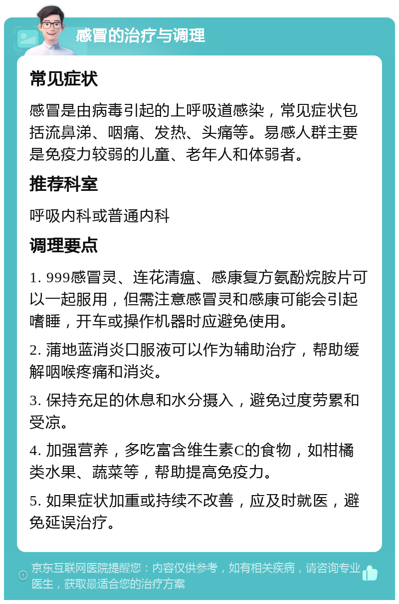 感冒的治疗与调理 常见症状 感冒是由病毒引起的上呼吸道感染，常见症状包括流鼻涕、咽痛、发热、头痛等。易感人群主要是免疫力较弱的儿童、老年人和体弱者。 推荐科室 呼吸内科或普通内科 调理要点 1. 999感冒灵、连花清瘟、感康复方氨酚烷胺片可以一起服用，但需注意感冒灵和感康可能会引起嗜睡，开车或操作机器时应避免使用。 2. 蒲地蓝消炎口服液可以作为辅助治疗，帮助缓解咽喉疼痛和消炎。 3. 保持充足的休息和水分摄入，避免过度劳累和受凉。 4. 加强营养，多吃富含维生素C的食物，如柑橘类水果、蔬菜等，帮助提高免疫力。 5. 如果症状加重或持续不改善，应及时就医，避免延误治疗。