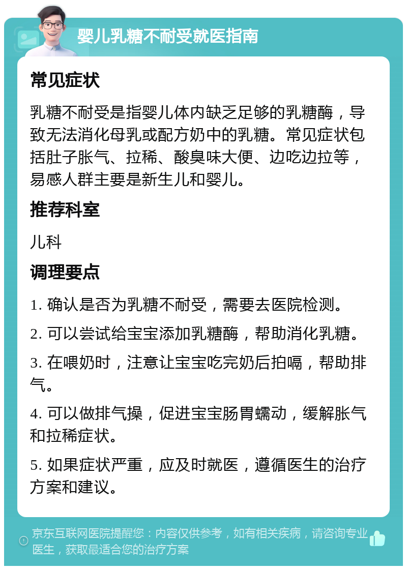 婴儿乳糖不耐受就医指南 常见症状 乳糖不耐受是指婴儿体内缺乏足够的乳糖酶，导致无法消化母乳或配方奶中的乳糖。常见症状包括肚子胀气、拉稀、酸臭味大便、边吃边拉等，易感人群主要是新生儿和婴儿。 推荐科室 儿科 调理要点 1. 确认是否为乳糖不耐受，需要去医院检测。 2. 可以尝试给宝宝添加乳糖酶，帮助消化乳糖。 3. 在喂奶时，注意让宝宝吃完奶后拍嗝，帮助排气。 4. 可以做排气操，促进宝宝肠胃蠕动，缓解胀气和拉稀症状。 5. 如果症状严重，应及时就医，遵循医生的治疗方案和建议。