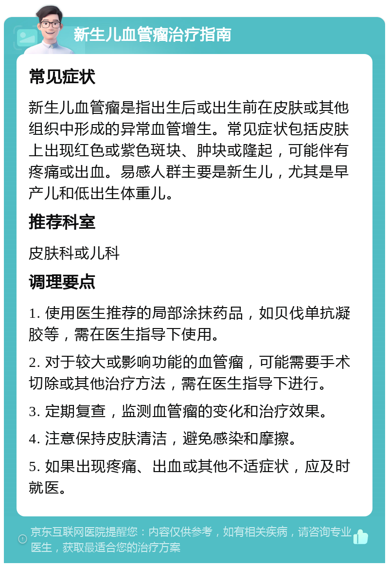 新生儿血管瘤治疗指南 常见症状 新生儿血管瘤是指出生后或出生前在皮肤或其他组织中形成的异常血管增生。常见症状包括皮肤上出现红色或紫色斑块、肿块或隆起，可能伴有疼痛或出血。易感人群主要是新生儿，尤其是早产儿和低出生体重儿。 推荐科室 皮肤科或儿科 调理要点 1. 使用医生推荐的局部涂抹药品，如贝伐单抗凝胶等，需在医生指导下使用。 2. 对于较大或影响功能的血管瘤，可能需要手术切除或其他治疗方法，需在医生指导下进行。 3. 定期复查，监测血管瘤的变化和治疗效果。 4. 注意保持皮肤清洁，避免感染和摩擦。 5. 如果出现疼痛、出血或其他不适症状，应及时就医。