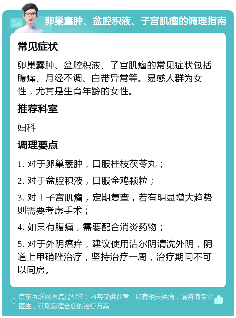 卵巢囊肿、盆腔积液、子宫肌瘤的调理指南 常见症状 卵巢囊肿、盆腔积液、子宫肌瘤的常见症状包括腹痛、月经不调、白带异常等。易感人群为女性，尤其是生育年龄的女性。 推荐科室 妇科 调理要点 1. 对于卵巢囊肿，口服桂枝茯苓丸； 2. 对于盆腔积液，口服金鸡颗粒； 3. 对于子宫肌瘤，定期复查，若有明显增大趋势则需要考虑手术； 4. 如果有腹痛，需要配合消炎药物； 5. 对于外阴瘙痒，建议使用洁尔阴清洗外阴，阴道上甲硝唑治疗，坚持治疗一周，治疗期间不可以同房。