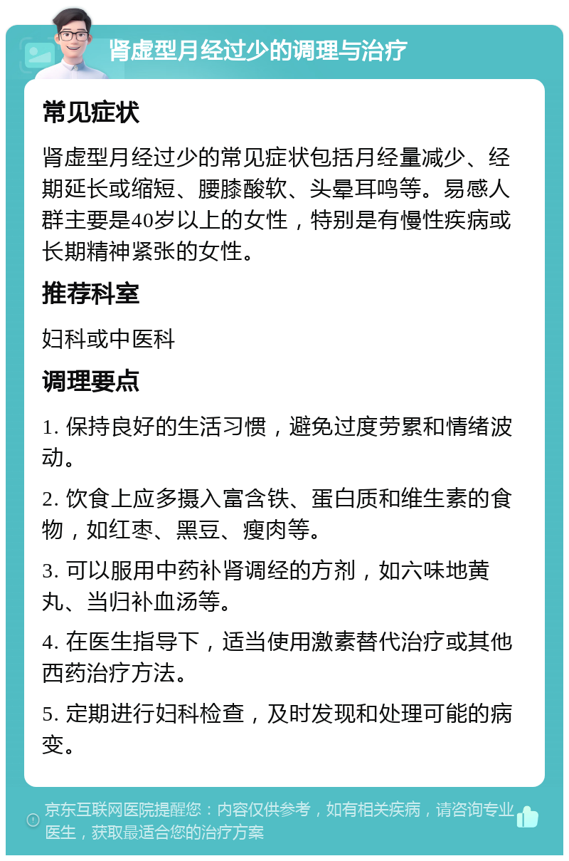 肾虚型月经过少的调理与治疗 常见症状 肾虚型月经过少的常见症状包括月经量减少、经期延长或缩短、腰膝酸软、头晕耳鸣等。易感人群主要是40岁以上的女性，特别是有慢性疾病或长期精神紧张的女性。 推荐科室 妇科或中医科 调理要点 1. 保持良好的生活习惯，避免过度劳累和情绪波动。 2. 饮食上应多摄入富含铁、蛋白质和维生素的食物，如红枣、黑豆、瘦肉等。 3. 可以服用中药补肾调经的方剂，如六味地黄丸、当归补血汤等。 4. 在医生指导下，适当使用激素替代治疗或其他西药治疗方法。 5. 定期进行妇科检查，及时发现和处理可能的病变。