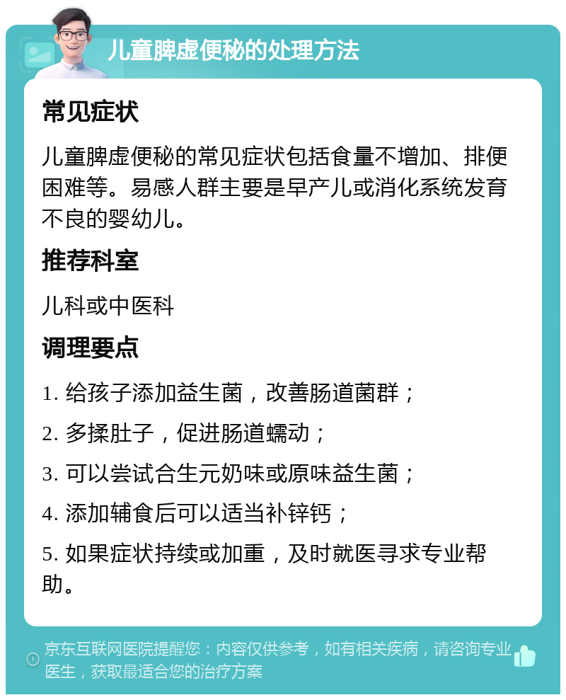 儿童脾虚便秘的处理方法 常见症状 儿童脾虚便秘的常见症状包括食量不增加、排便困难等。易感人群主要是早产儿或消化系统发育不良的婴幼儿。 推荐科室 儿科或中医科 调理要点 1. 给孩子添加益生菌，改善肠道菌群； 2. 多揉肚子，促进肠道蠕动； 3. 可以尝试合生元奶味或原味益生菌； 4. 添加辅食后可以适当补锌钙； 5. 如果症状持续或加重，及时就医寻求专业帮助。