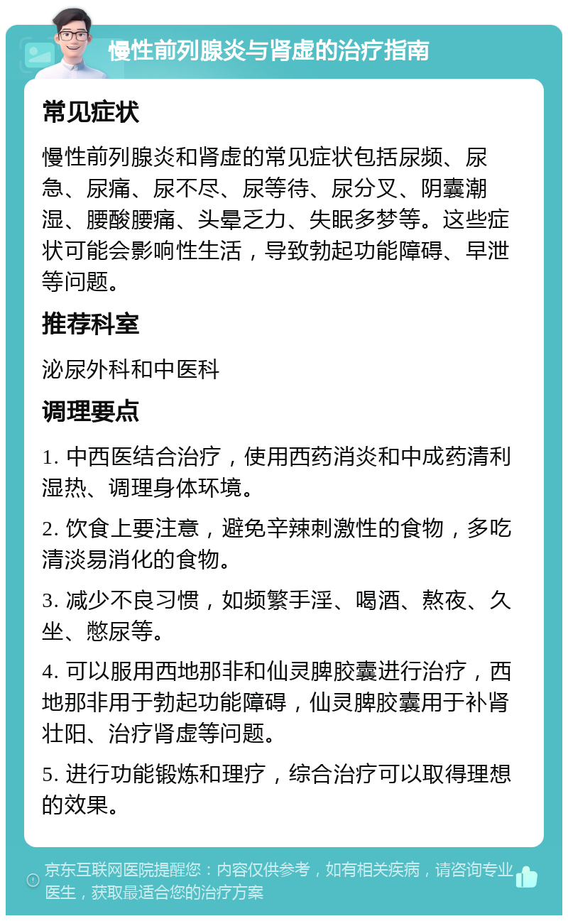 慢性前列腺炎与肾虚的治疗指南 常见症状 慢性前列腺炎和肾虚的常见症状包括尿频、尿急、尿痛、尿不尽、尿等待、尿分叉、阴囊潮湿、腰酸腰痛、头晕乏力、失眠多梦等。这些症状可能会影响性生活，导致勃起功能障碍、早泄等问题。 推荐科室 泌尿外科和中医科 调理要点 1. 中西医结合治疗，使用西药消炎和中成药清利湿热、调理身体环境。 2. 饮食上要注意，避免辛辣刺激性的食物，多吃清淡易消化的食物。 3. 减少不良习惯，如频繁手淫、喝酒、熬夜、久坐、憋尿等。 4. 可以服用西地那非和仙灵脾胶囊进行治疗，西地那非用于勃起功能障碍，仙灵脾胶囊用于补肾壮阳、治疗肾虚等问题。 5. 进行功能锻炼和理疗，综合治疗可以取得理想的效果。