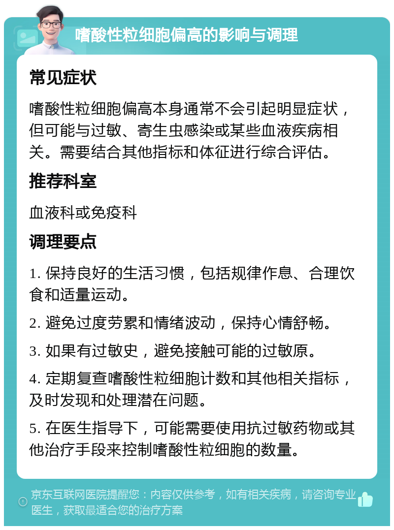 嗜酸性粒细胞偏高的影响与调理 常见症状 嗜酸性粒细胞偏高本身通常不会引起明显症状，但可能与过敏、寄生虫感染或某些血液疾病相关。需要结合其他指标和体征进行综合评估。 推荐科室 血液科或免疫科 调理要点 1. 保持良好的生活习惯，包括规律作息、合理饮食和适量运动。 2. 避免过度劳累和情绪波动，保持心情舒畅。 3. 如果有过敏史，避免接触可能的过敏原。 4. 定期复查嗜酸性粒细胞计数和其他相关指标，及时发现和处理潜在问题。 5. 在医生指导下，可能需要使用抗过敏药物或其他治疗手段来控制嗜酸性粒细胞的数量。